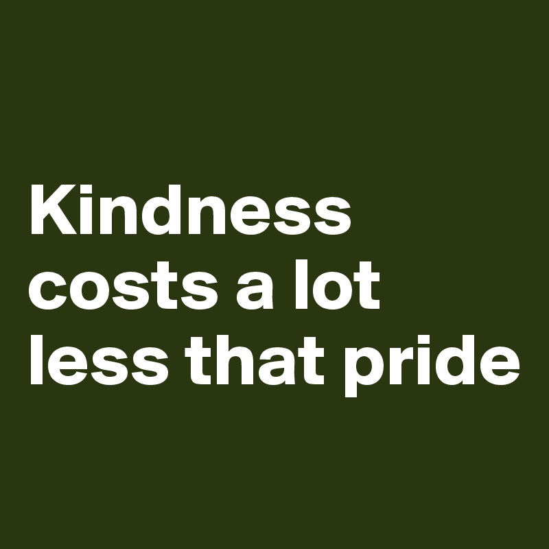 

Kindness costs a lot less that pride
