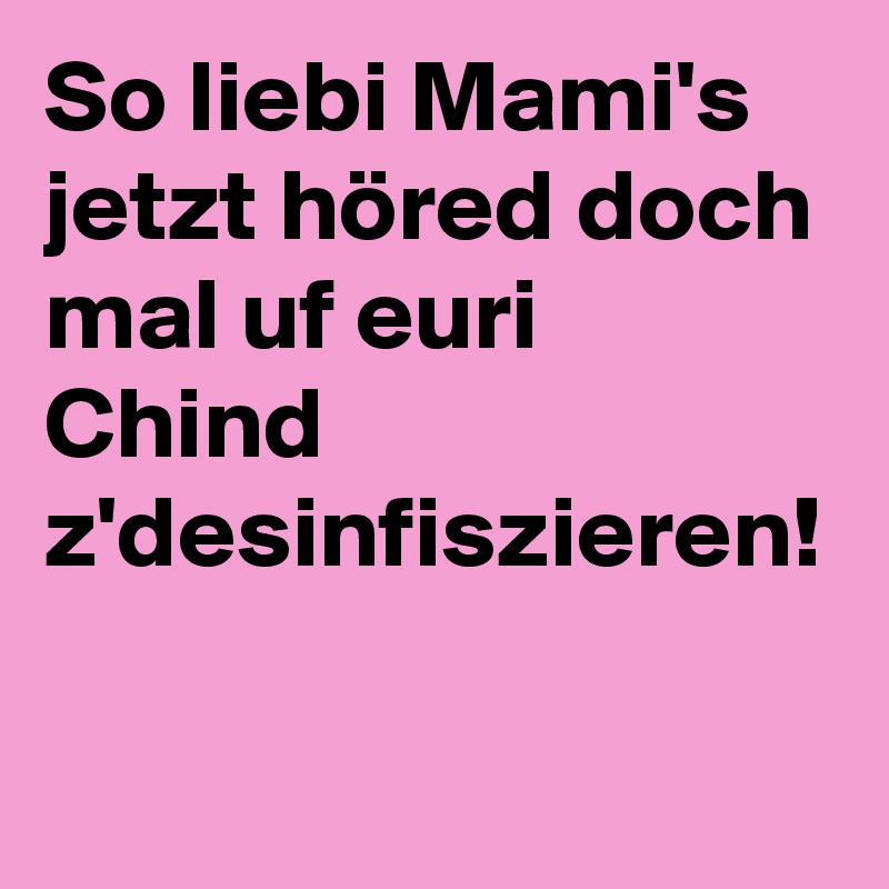 So liebi Mami's jetzt höred doch mal uf euri Chind z'desinfiszieren!