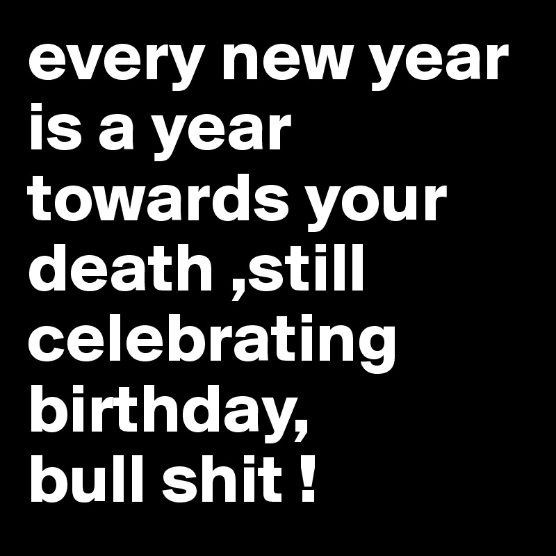 every new year is a year towards your death ,still celebrating birthday,
bull shit !