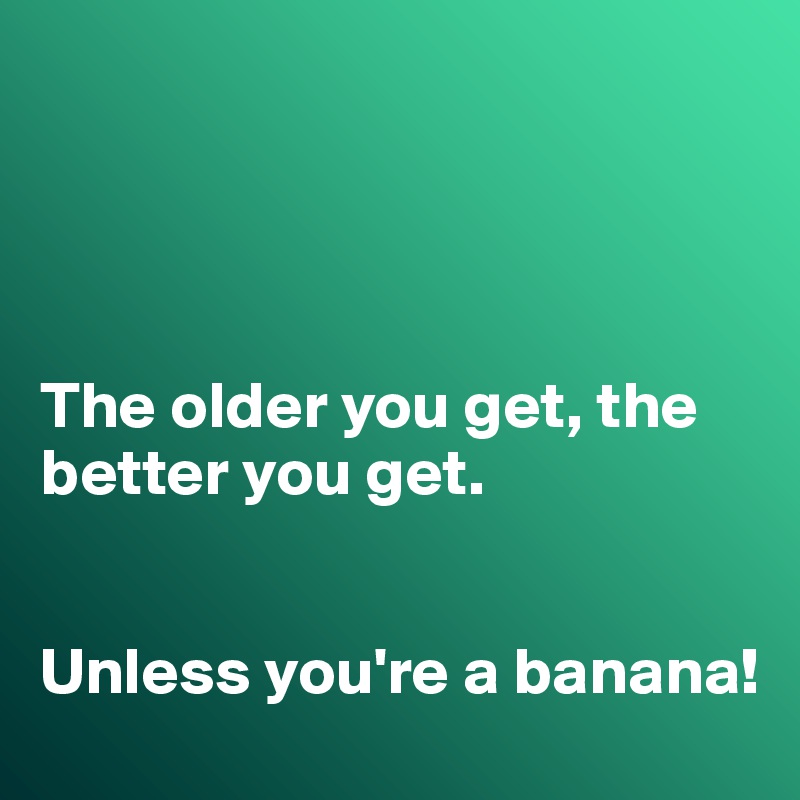 




The older you get, the better you get. 


Unless you're a banana!