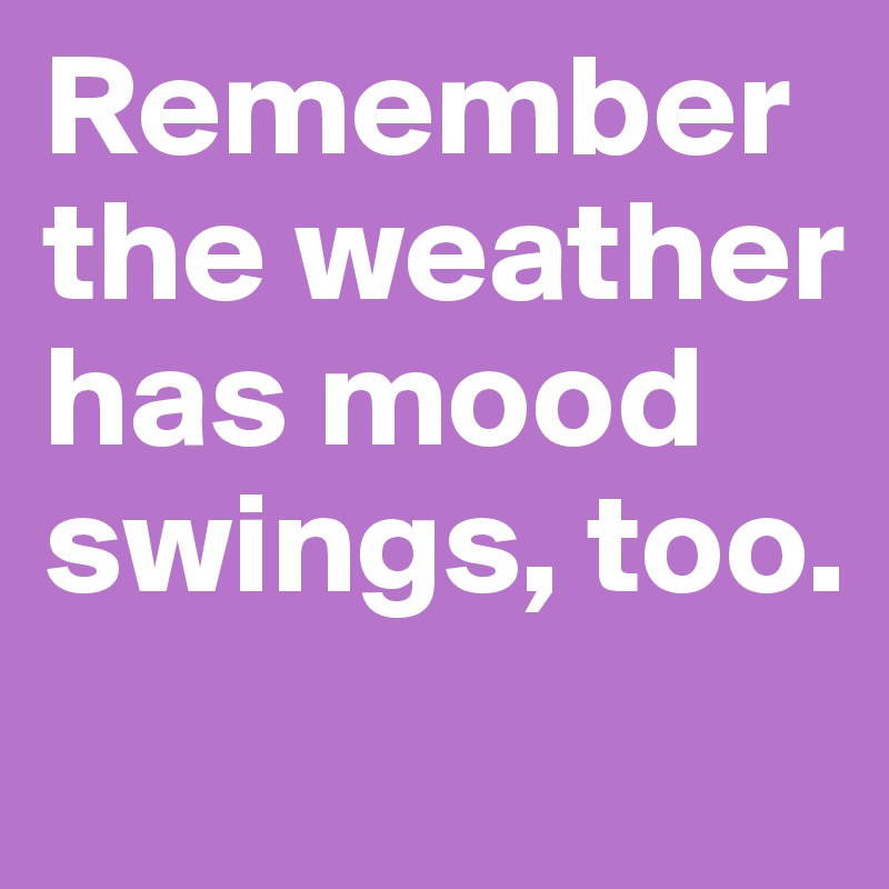 Remember the weather has mood swings, too.