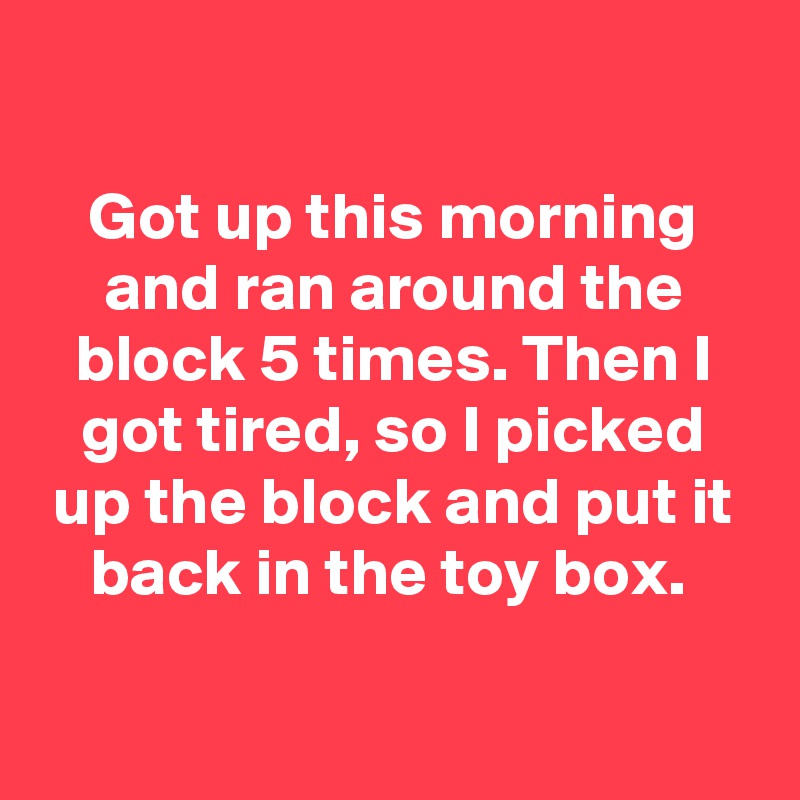 

Got up this morning and ran around the block 5 times. Then I got tired, so I picked up the block and put it back in the toy box. 

