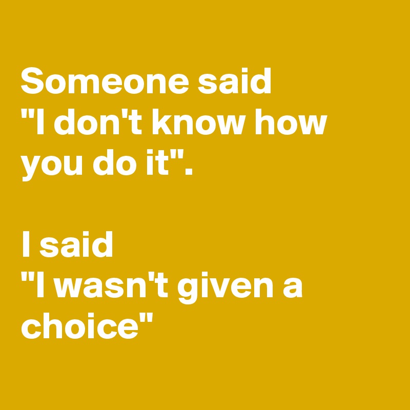 
Someone said
"I don't know how you do it".

I said 
"I wasn't given a choice"
