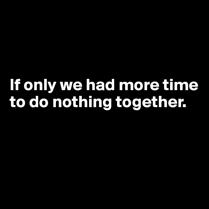 



If only we had more time to do nothing together.



