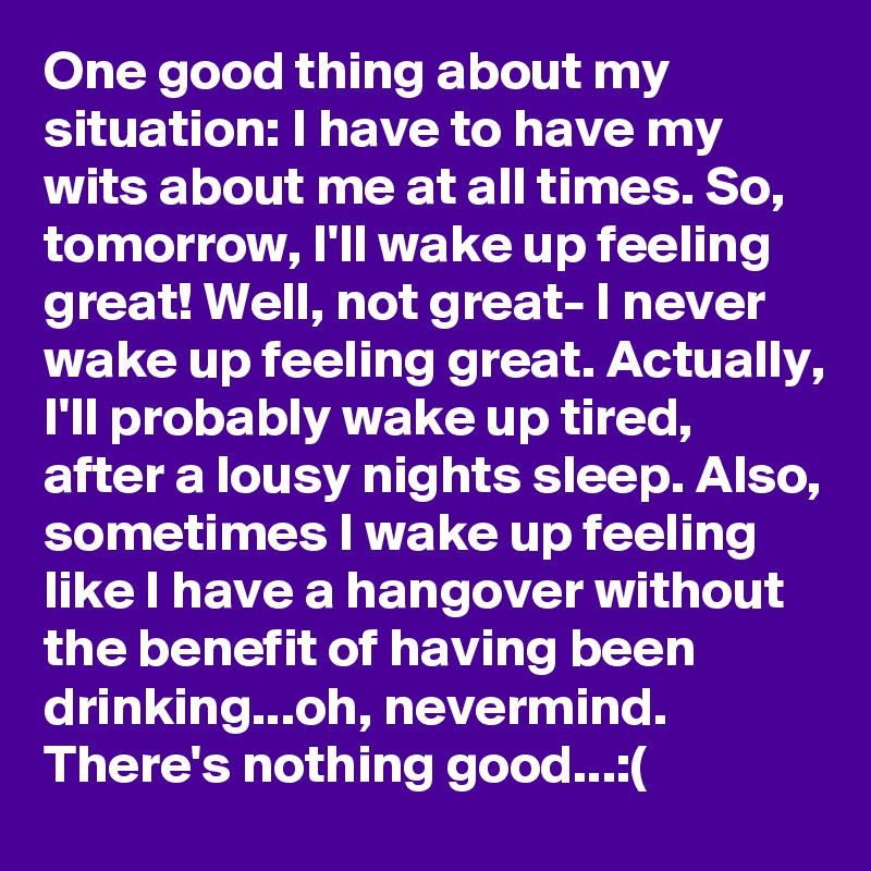 One good thing about my situation: I have to have my wits about me at all times. So, tomorrow, I'll wake up feeling great! Well, not great- I never wake up feeling great. Actually, I'll probably wake up tired, after a lousy nights sleep. Also, sometimes I wake up feeling like I have a hangover without the benefit of having been drinking...oh, nevermind. There's nothing good...:(
