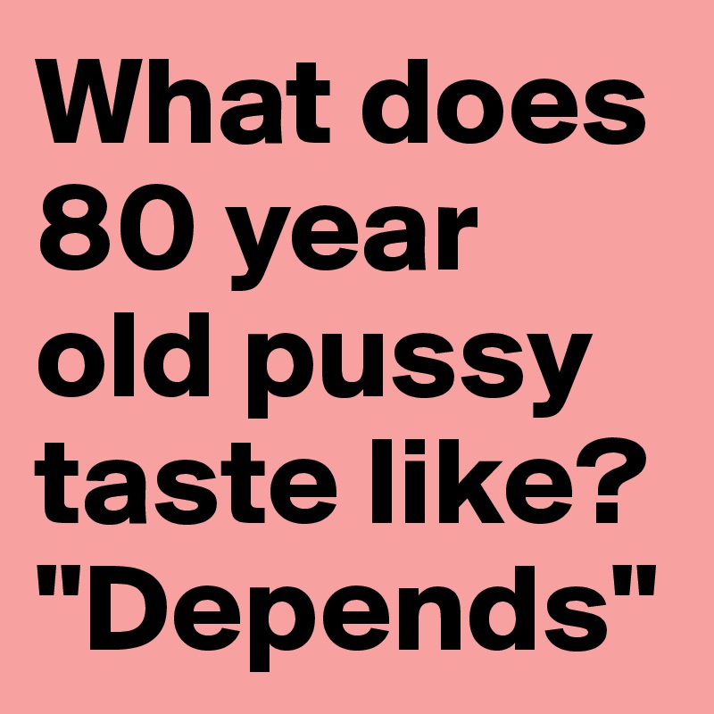What does 80 year old pussy taste like?   "Depends" 