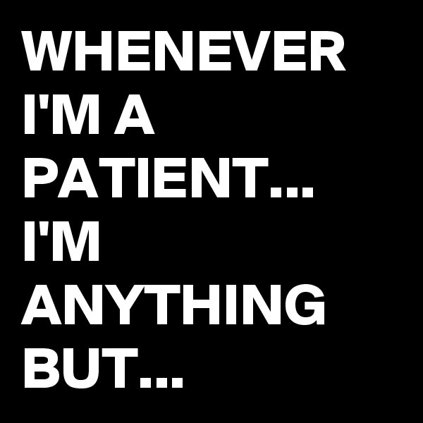 WHENEVER I'M A PATIENT...
I'M ANYTHING BUT...