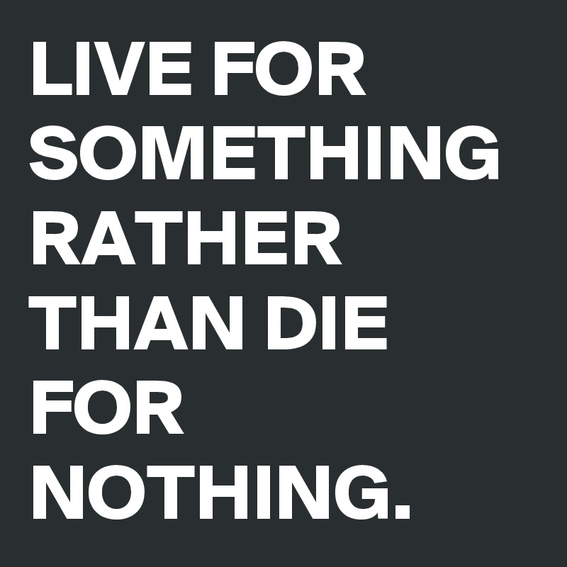 LIVE FOR SOMETHING RATHER THAN DIE FOR NOTHING.