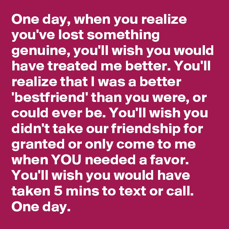 One day, when you realize you've lost something genuine, you'll wish you would have treated me better. You'll realize that I was a better 'bestfriend' than you were, or could ever be. You'll wish you didn't take our friendship for granted or only come to me when YOU needed a favor. You'll wish you would have taken 5 mins to text or call. One day.