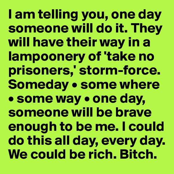 I am telling you, one day someone will do it. They will have their way in a lampoonery of 'take no prisoners,' storm-force. Someday • some where 
• some way • one day, someone will be brave enough to be me. I could do this all day, every day. 
We could be rich. Bitch.
