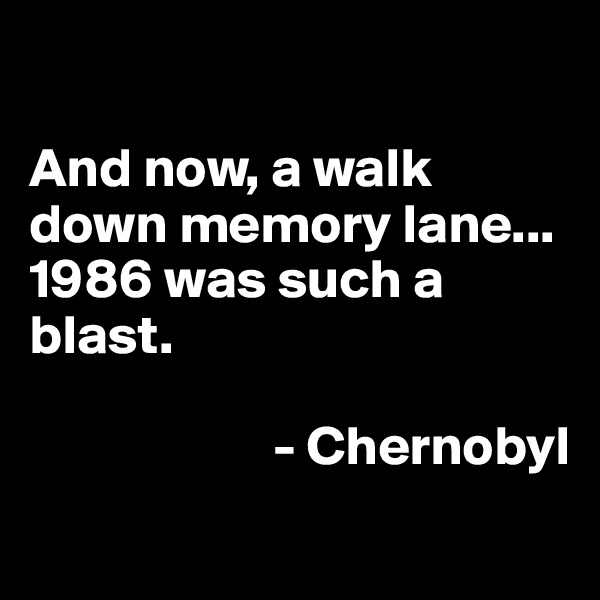 

And now, a walk down memory lane...
1986 was such a blast. 

                      - Chernobyl
