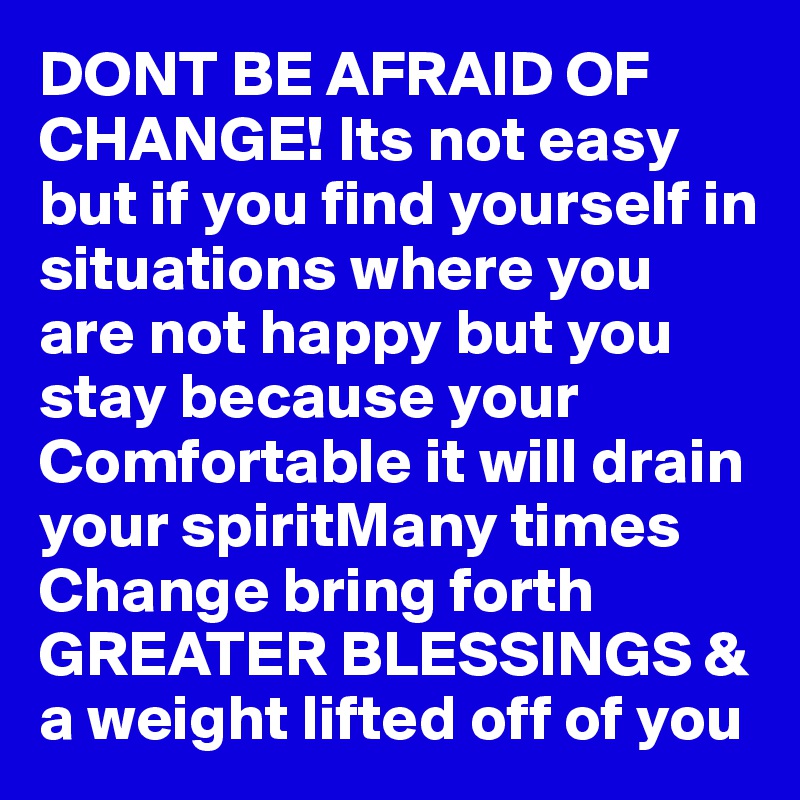 DONT BE AFRAID OF CHANGE! Its not easy but if you find yourself in situations where you are not happy but you stay because your Comfortable it will drain your spiritMany times Change bring forth GREATER BLESSINGS & a weight lifted off of you