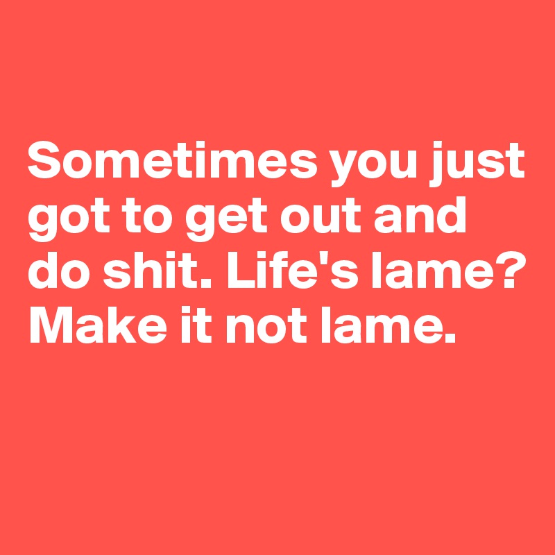 

Sometimes you just got to get out and do shit. Life's lame? Make it not lame.

