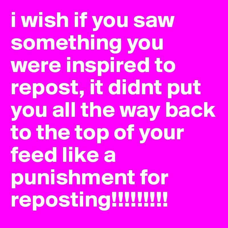 i wish if you saw something you were inspired to repost, it didnt put you all the way back to the top of your feed like a punishment for reposting!!!!!!!!! 