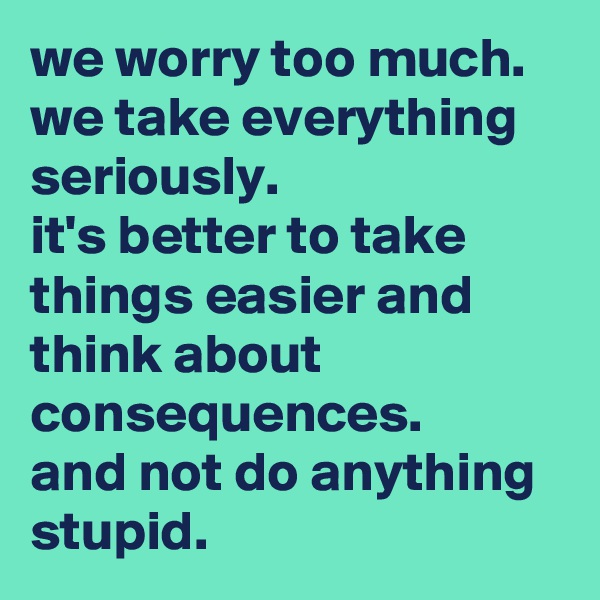 we worry too much. 
we take everything seriously. 
it's better to take things easier and think about consequences. 
and not do anything stupid.