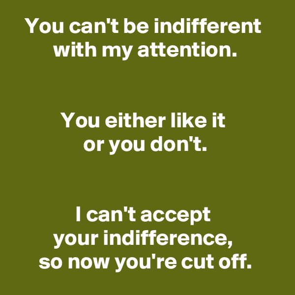 You can't be indifferent 
with my attention.


You either like it 
or you don't.


I can't accept 
your indifference, 
so now you're cut off.