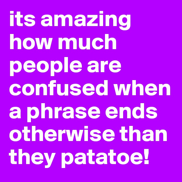 its amazing how much people are confused when a phrase ends otherwise than they patatoe!