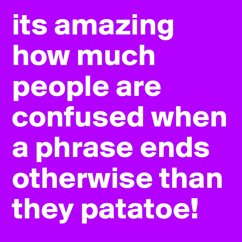 its amazing how much people are confused when a phrase ends otherwise than they patatoe!