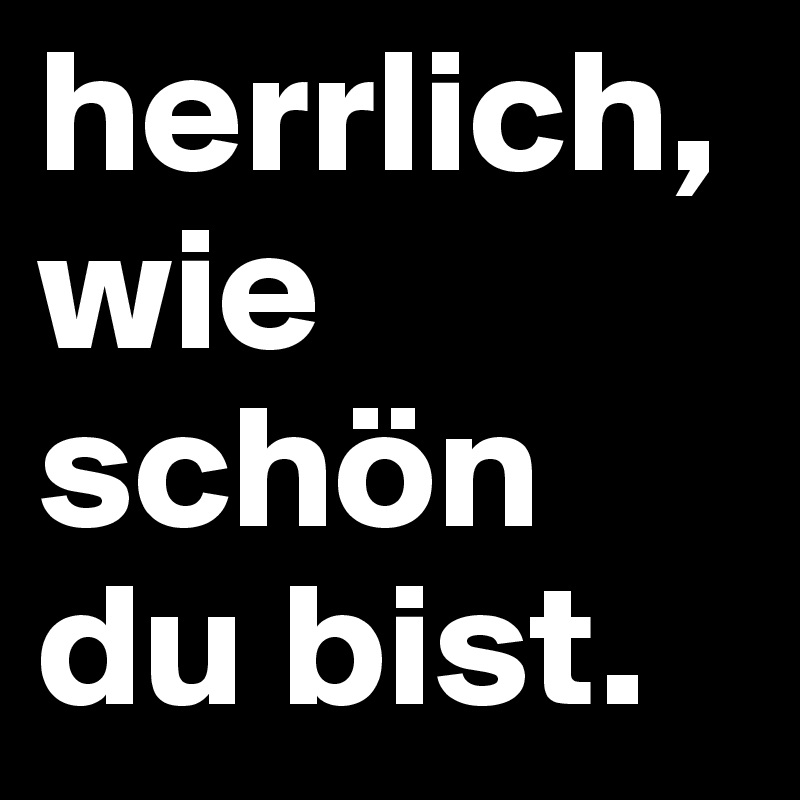 herrlich,wie schön du bist.
