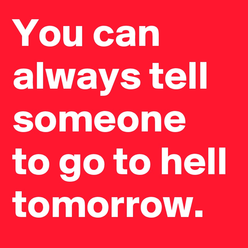 You can always tell someone to go to hell tomorrow.