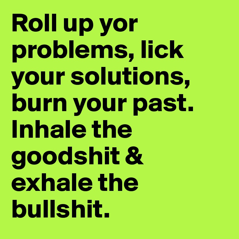 Roll up yor problems, lick your solutions, burn your past. Inhale the goodshit & exhale the bullshit. 