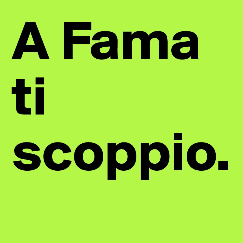 A Fama ti scoppio.