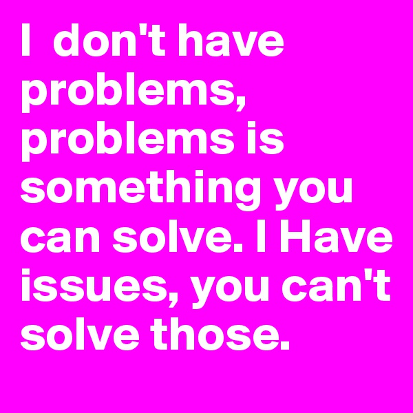 I  don't have problems, problems is something you can solve. I Have issues, you can't solve those.
