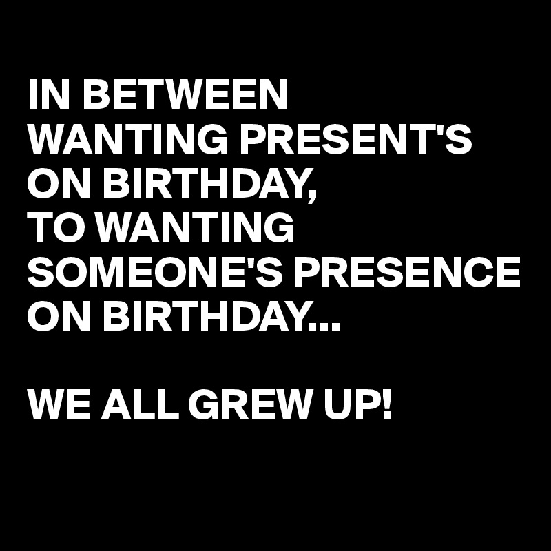 In Between Wanting Present S On Birthday To Wanting Someone S Presence On Birthday We All Grew Up Post By Busylizzie On Boldomatic