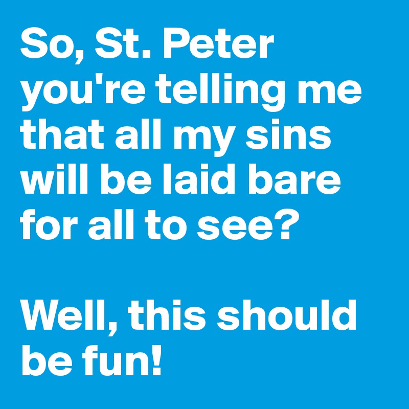 So, St. Peter you're telling me that all my sins will be laid bare for all to see? 

Well, this should be fun!