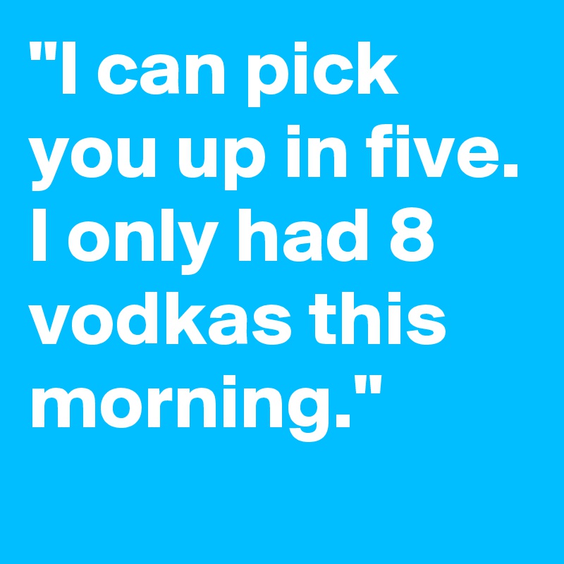 "I can pick you up in five. I only had 8 vodkas this morning."
