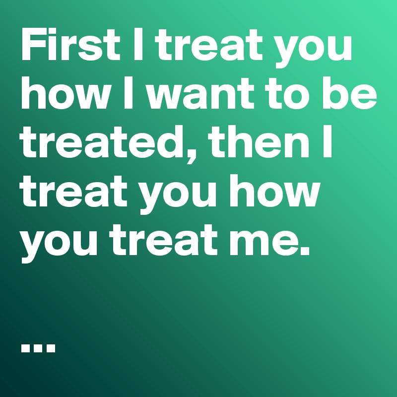 First I treat you how I want to be treated, then I treat you how you treat me.

...