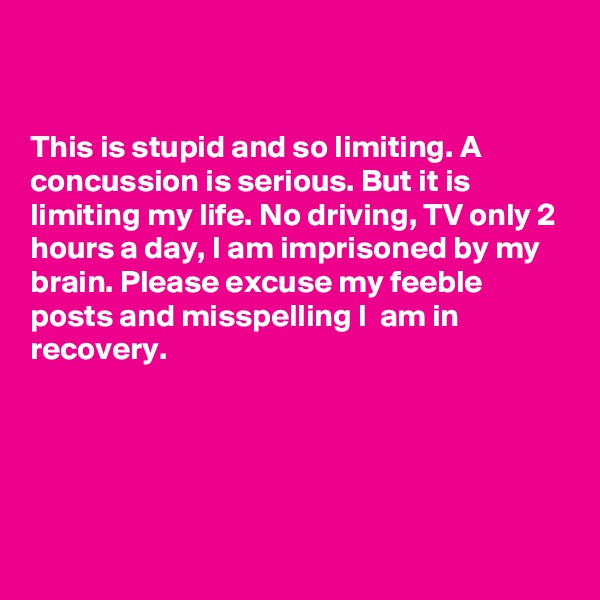 


This is stupid and so limiting. A concussion is serious. But it is limiting my life. No driving, TV only 2 hours a day, I am imprisoned by my brain. Please excuse my feeble posts and misspelling I  am in recovery. 





