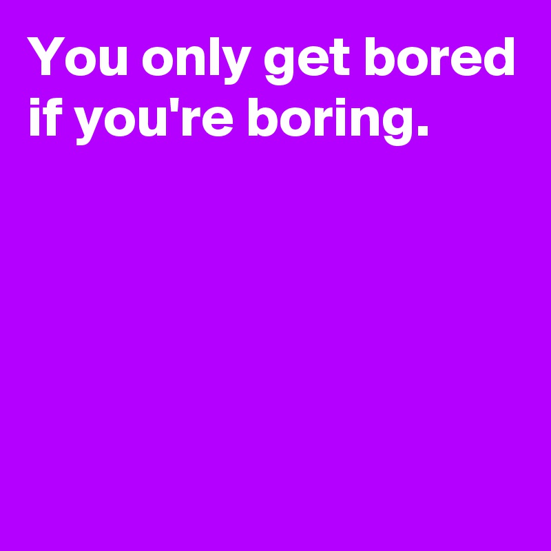 You only get bored if you're boring.





