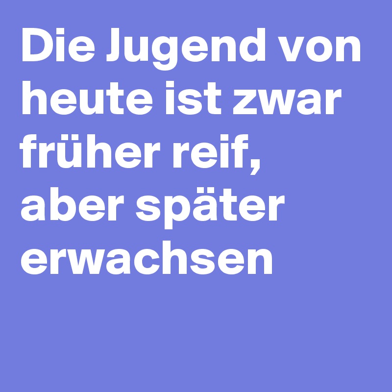 Die Jugend von heute ist zwar früher reif, aber später erwachsen
