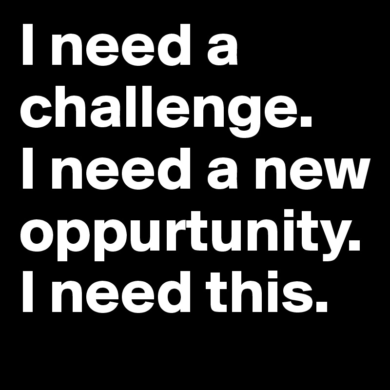 I need a challenge.
I need a new oppurtunity.
I need this.