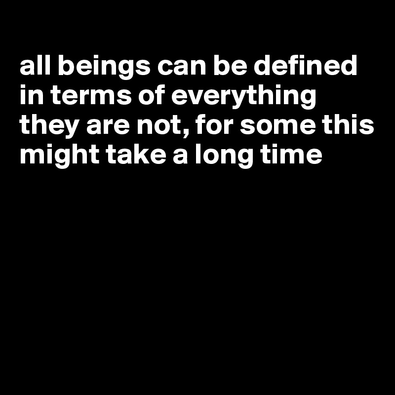 
all beings can be defined in terms of everything they are not, for some this might take a long time





