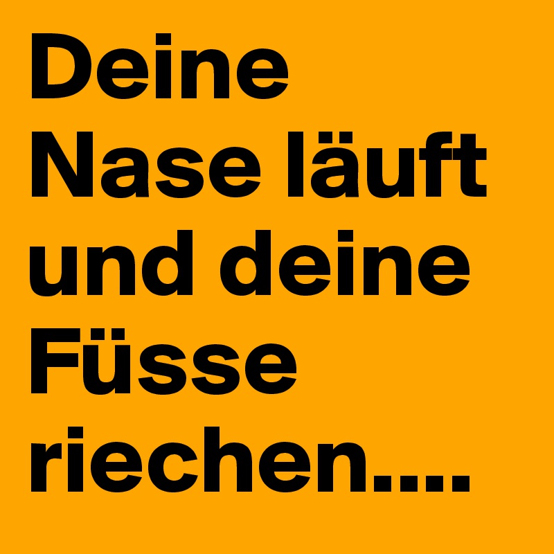 Deine Nase läuft und deine Füsse riechen....