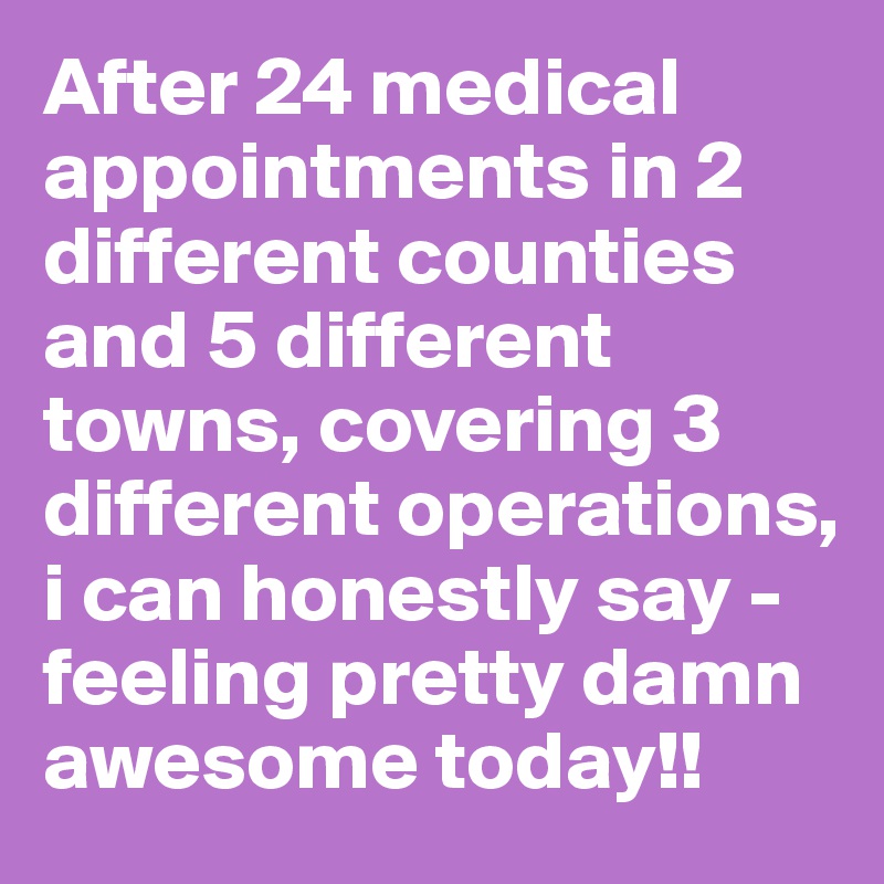 After 24 medical appointments in 2 different counties and 5 different towns, covering 3 different operations, i can honestly say - feeling pretty damn awesome today!!
