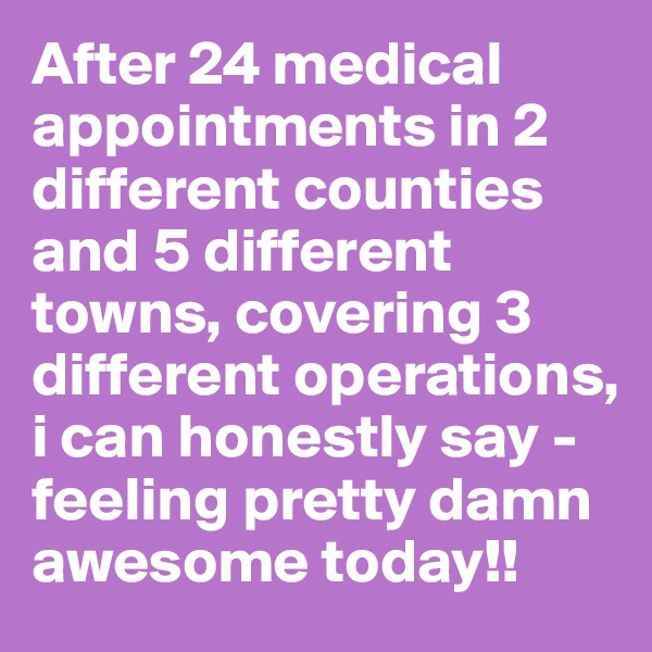 After 24 medical appointments in 2 different counties and 5 different towns, covering 3 different operations, i can honestly say - feeling pretty damn awesome today!!