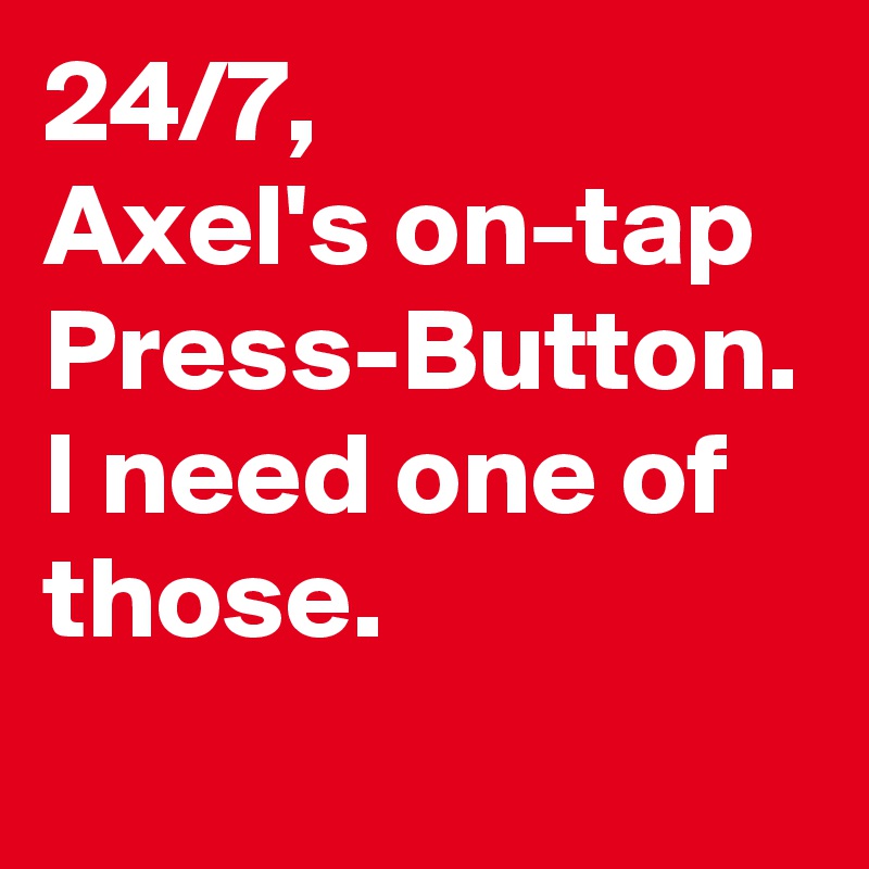 24/7,
Axel's on-tap Press-Button.
I need one of those.