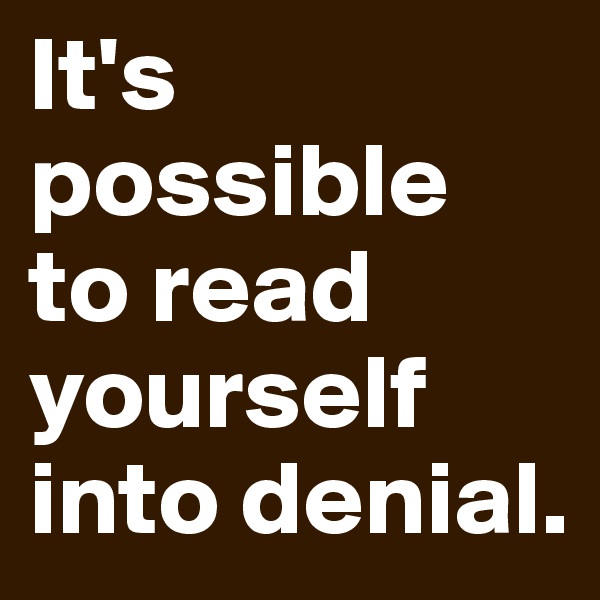 It's possible 
to read yourself into denial. 