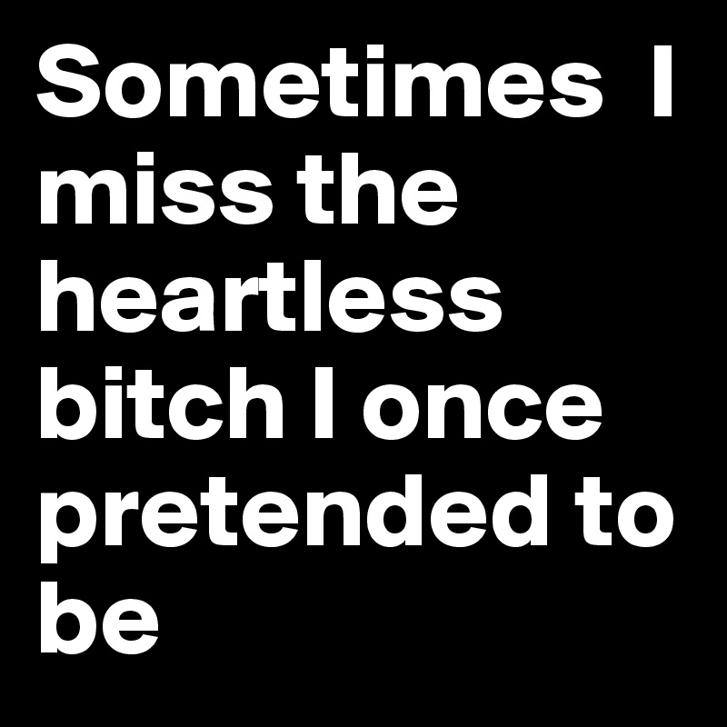 Sometimes  I miss the heartless bitch I once pretended to be