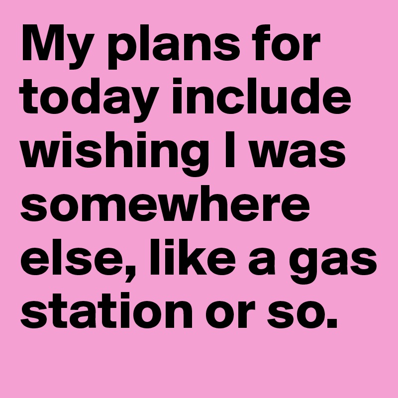 My plans for today include wishing I was somewhere else, like a gas station or so.