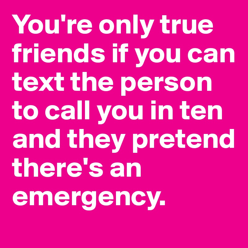 You're only true friends if you can text the person to call you in ten and they pretend there's an emergency. 