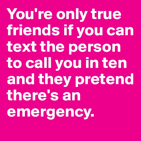 You're only true friends if you can text the person to call you in ten and they pretend there's an emergency. 