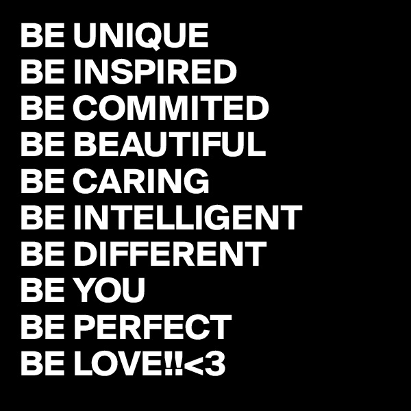 BE UNIQUE
BE INSPIRED
BE COMMITED
BE BEAUTIFUL
BE CARING
BE INTELLIGENT
BE DIFFERENT
BE YOU
BE PERFECT
BE LOVE!!<3