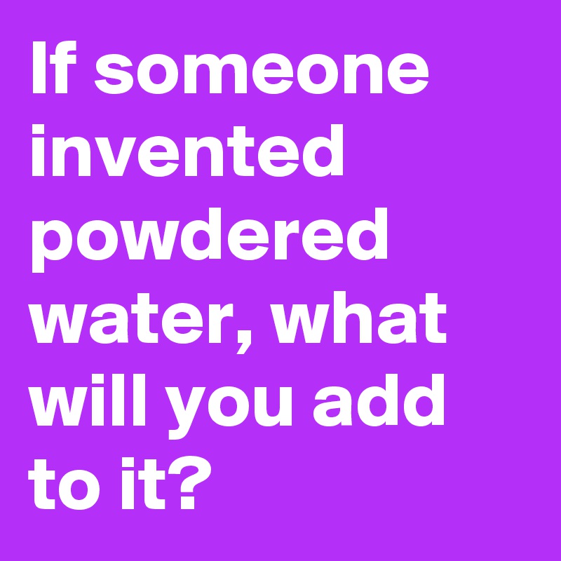 If someone invented powdered water, what will you add to it?