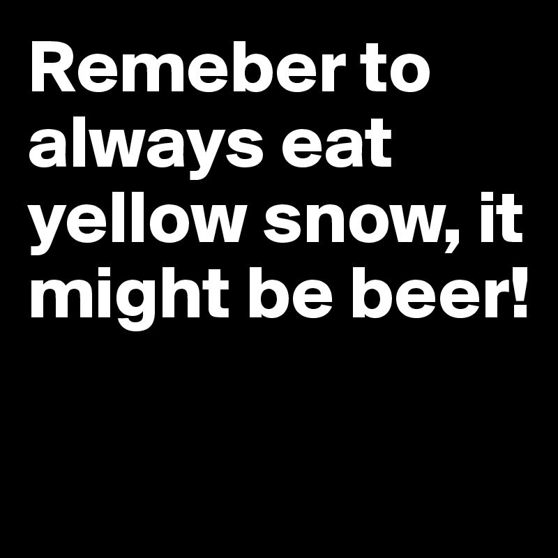 Remeber to always eat yellow snow, it might be beer! 

