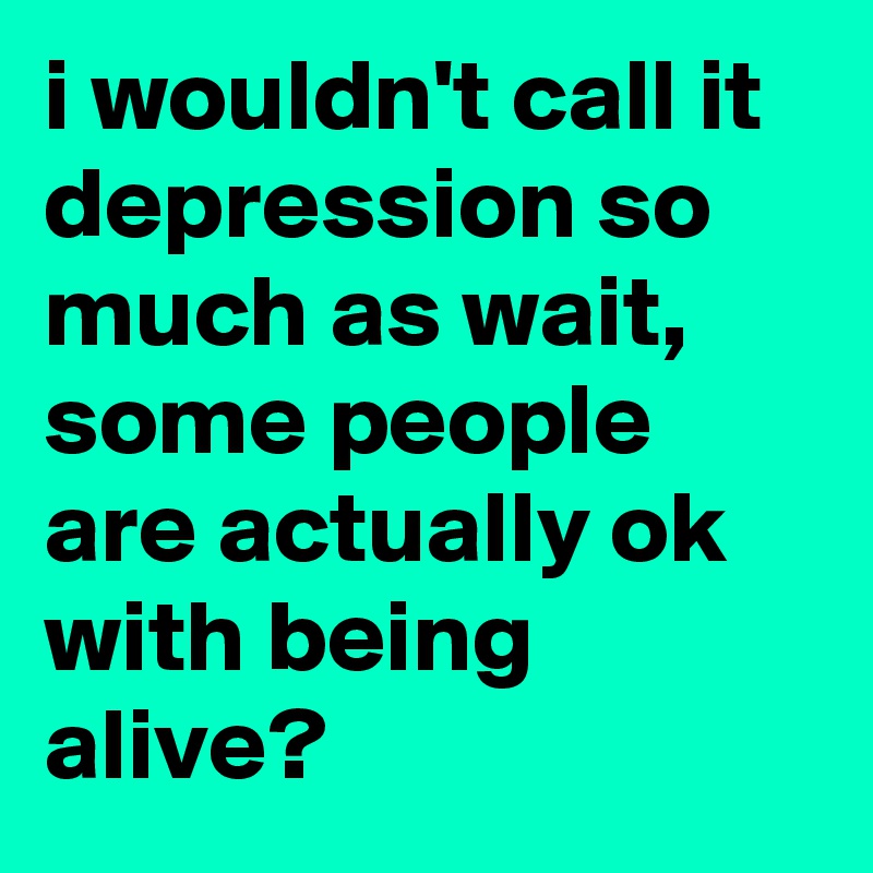 i wouldn't call it depression so much as wait, some people are actually ok with being alive?