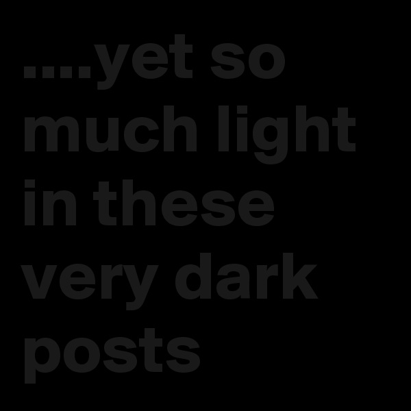 ....yet so much light in these very dark posts